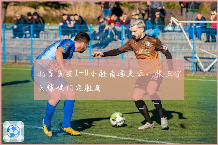 北京国安1-0小胜南通支云，张玉宁头球破门定胜局