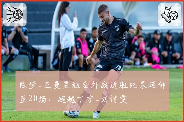 陈梦_王曼昱组合外战连胜纪录延伸至20场,超越丁宁_刘诗雯
