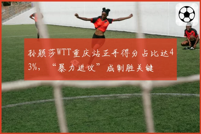 孙颖莎WTT重庆站正手得分占比达43%，“暴力进攻”成制胜关键