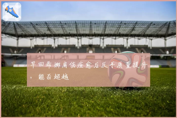 早田希娜肩伤痊愈后反手质量提升，能否超越