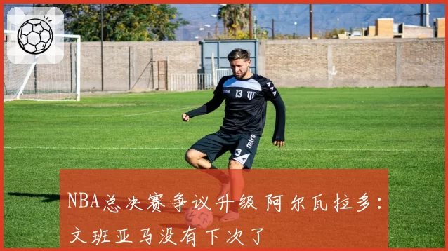 NBA总决赛争议升级 阿尔瓦拉多:文班亚马没有下次了