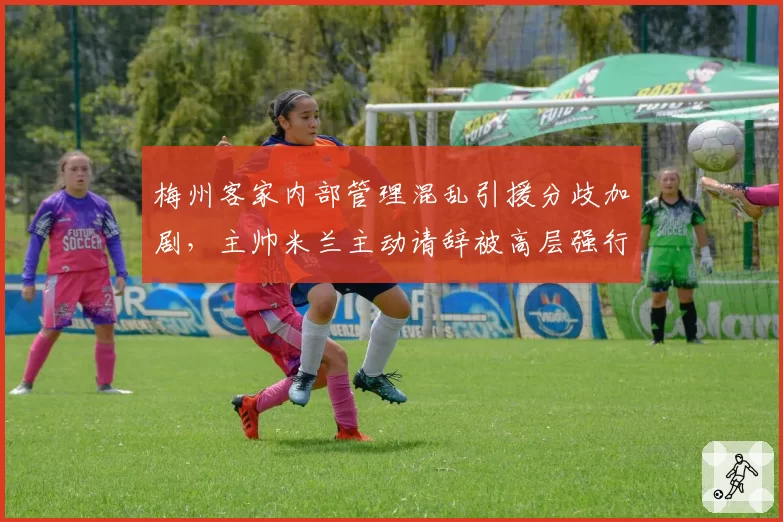 梅州客家内部管理混乱引援分歧加剧，主帅米兰主动请辞被高层强行挽留