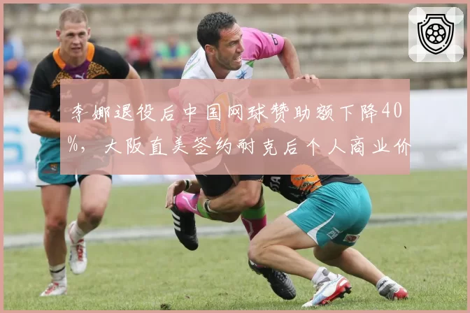 李娜退役后中国网球赞助额下降40%，大阪直美签约耐克后个人商业价值突破亿元