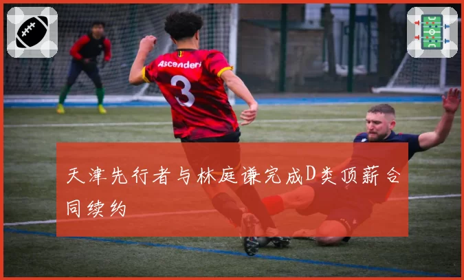 天津先行者与林庭谦完成D类顶薪合同续约