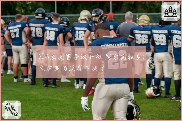 NBA总决赛争议升级 阿尔瓦拉多:文班亚马没有下次了