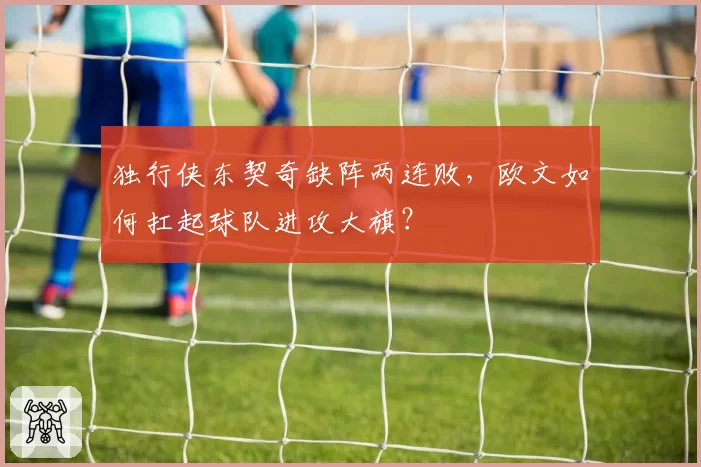 独行侠东契奇缺阵两连败，欧文如何扛起球队进攻大旗？