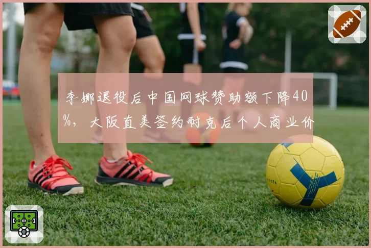 李娜退役后中国网球赞助额下降40%，大阪直美签约耐克后个人商业价值突破亿元