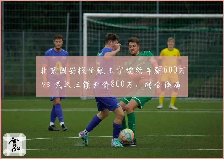 北京国安报价张玉宁续约年薪600万 vs 武汉三镇开价800万，转会僵局如何破？