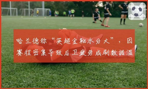 哈兰德称“英超金靴水分大”，因赛程密集导致后卫疲劳成刷数据温床