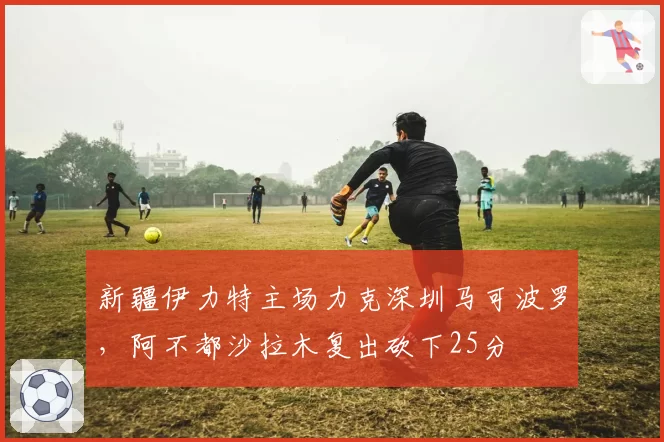 新疆伊力特主场力克深圳马可波罗，阿不都沙拉木复出砍下25分