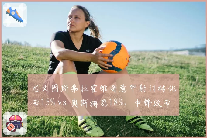 尤文图斯弗拉霍维奇意甲射门转化率15% vs 奥斯梅恩18%,中锋效率之争