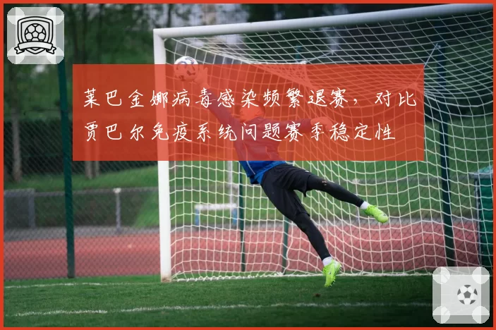 莱巴金娜病毒感染频繁退赛,对比贾巴尔免疫系统问题赛季稳定性