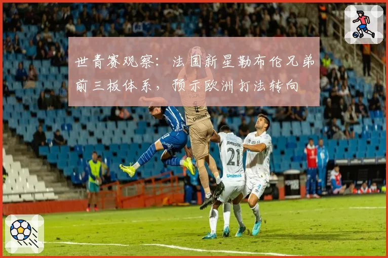 世青赛观察：法国新星勒布伦兄弟前三板体系，预示欧洲打法转向