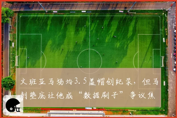 文班亚马场均3.5盖帽创纪录,但马刺垫底让他成“数据刷子”争议焦点
