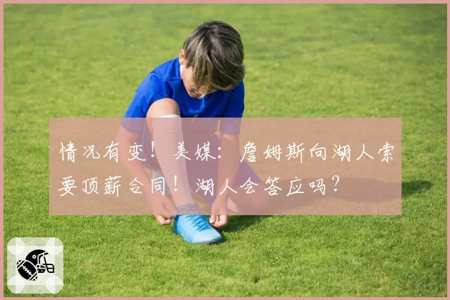 情况有变！美媒：詹姆斯向湖人索要顶薪合同！湖人会答应吗？