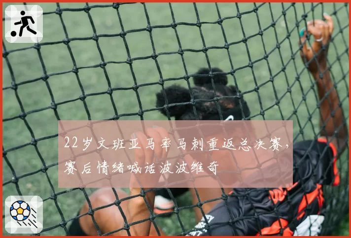 22岁文班亚马率马刺重返总决赛，赛后情绪喊话波波维奇