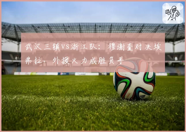 武汉三镇vs浙江队：穆谢奎对决埃弗拉，外援火力成胜负手