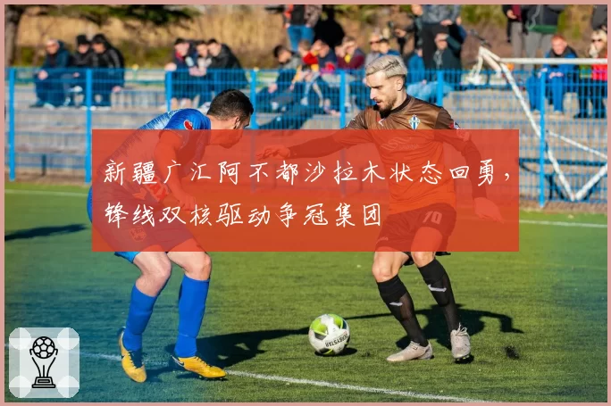 新疆广汇阿不都沙拉木状态回勇,锋线双核驱动争冠集团