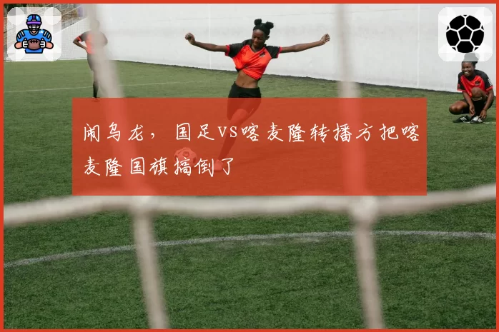 闹乌龙,国足vs喀麦隆转播方把喀麦隆国旗搞倒了