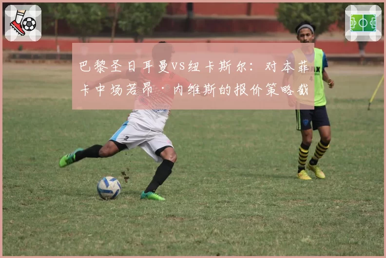 巴黎圣日耳曼vs纽卡斯尔：对本菲卡中场若昂·内维斯的报价策略截然不同