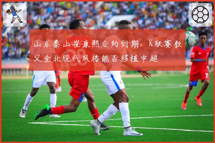 山东泰山崔康熙合约到期，K联赛教父全北现代风格能否移植中超