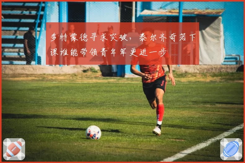 多特蒙德寻求突破,泰尔齐奇若下课谁能带领青年军更进一步