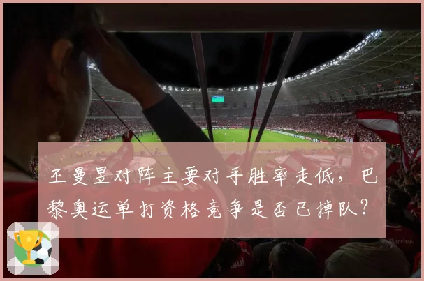 王曼昱对阵主要对手胜率走低，巴黎奥运单打资格竞争是否已掉队？