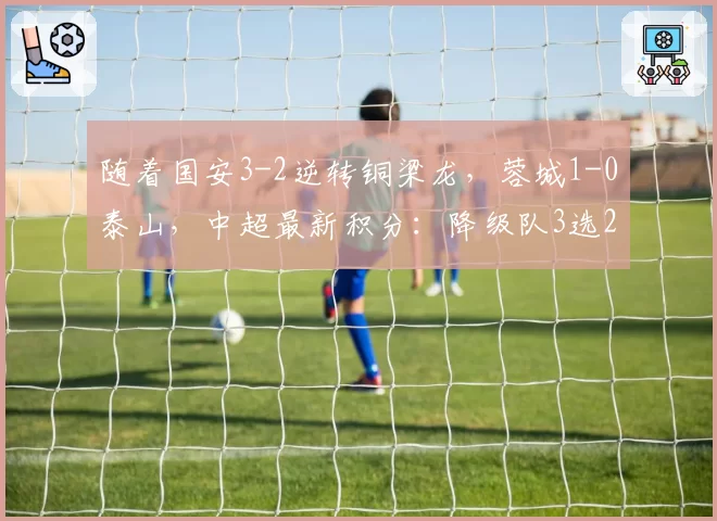 随着国安3-2逆转铜梁龙，蓉城1-0泰山，中超最新积分：降级队3选2