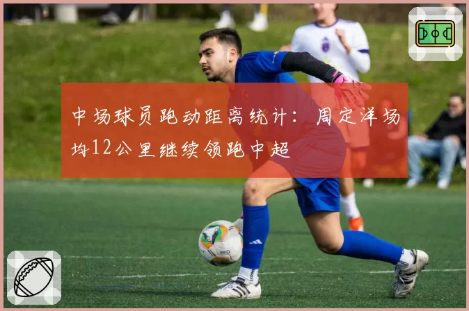 中场球员跑动距离统计：周定洋场均12公里继续领跑中超