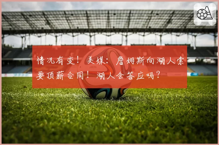 情况有变！美媒：詹姆斯向湖人索要顶薪合同！湖人会答应吗？