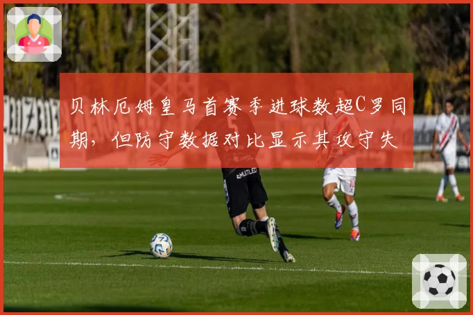 贝林厄姆皇马首赛季进球数超C罗同期,但防守数据对比显示其攻守失衡