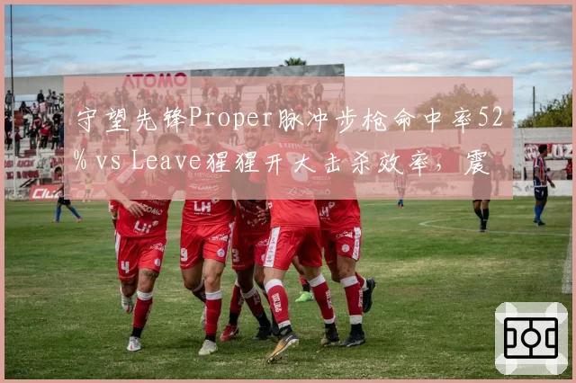 守望先锋Proper脉冲步枪命中率52% vs Leave猩猩开大击杀效率，震动与广州冲锋战术博弈