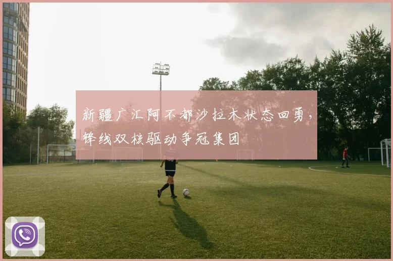 新疆广汇阿不都沙拉木状态回勇,锋线双核驱动争冠集团