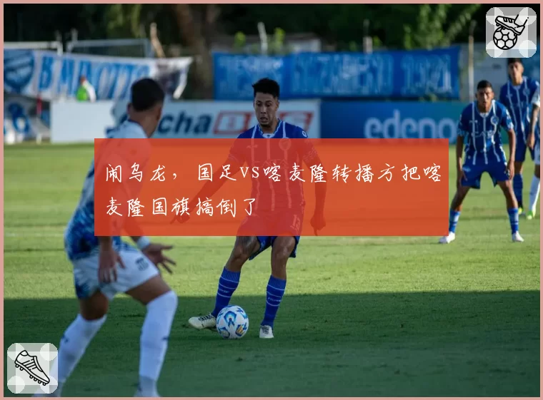 闹乌龙,国足vs喀麦隆转播方把喀麦隆国旗搞倒了