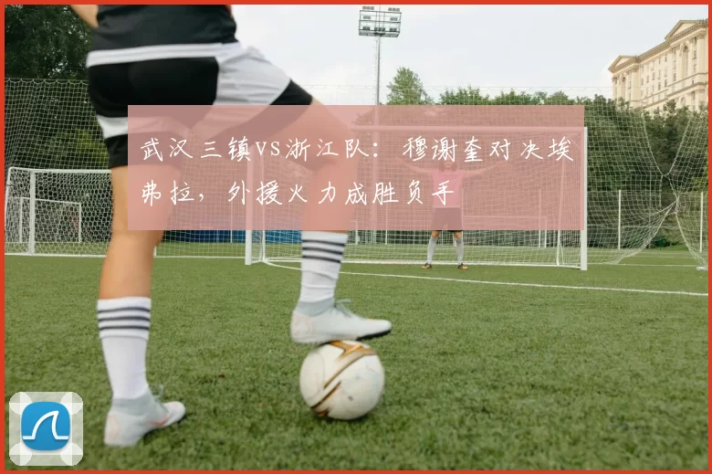 武汉三镇vs浙江队：穆谢奎对决埃弗拉，外援火力成胜负手