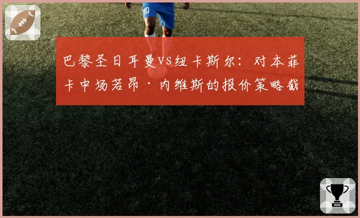 巴黎圣日耳曼vs纽卡斯尔：对本菲卡中场若昂·内维斯的报价策略截然不同