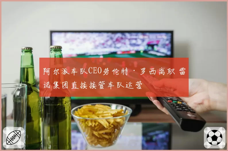 阿尔派车队CEO劳伦特·罗西离职 雷诺集团直接接管车队运营