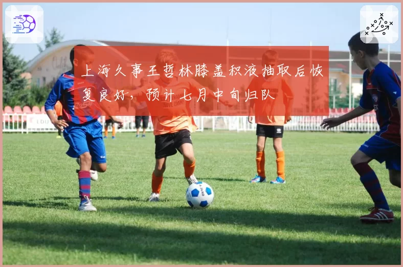 上海久事王哲林膝盖积液抽取后恢复良好,预计七月中旬归队