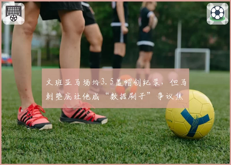 文班亚马场均3.5盖帽创纪录,但马刺垫底让他成“数据刷子”争议焦点