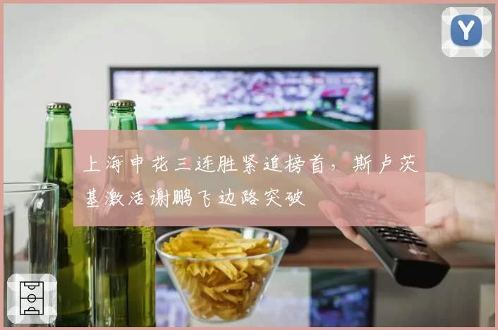 上海申花三连胜紧追榜首,斯卢茨基激活谢鹏飞边路突破
