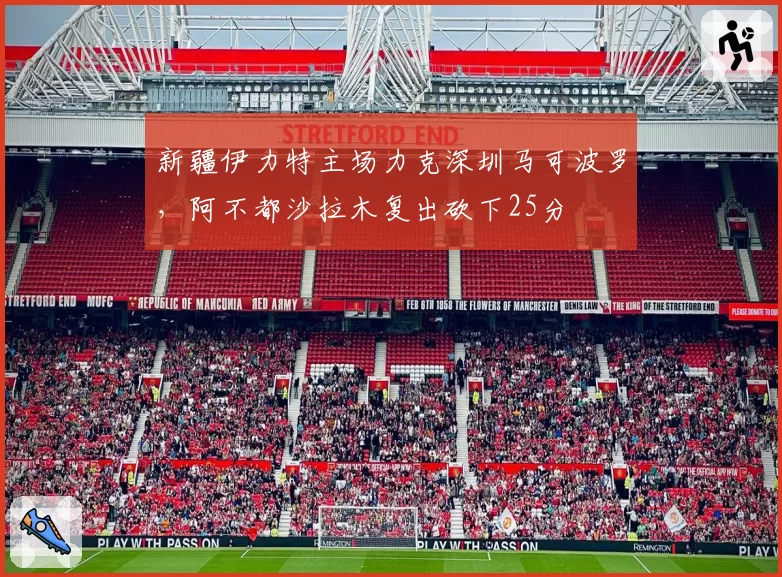 新疆伊力特主场力克深圳马可波罗，阿不都沙拉木复出砍下25分