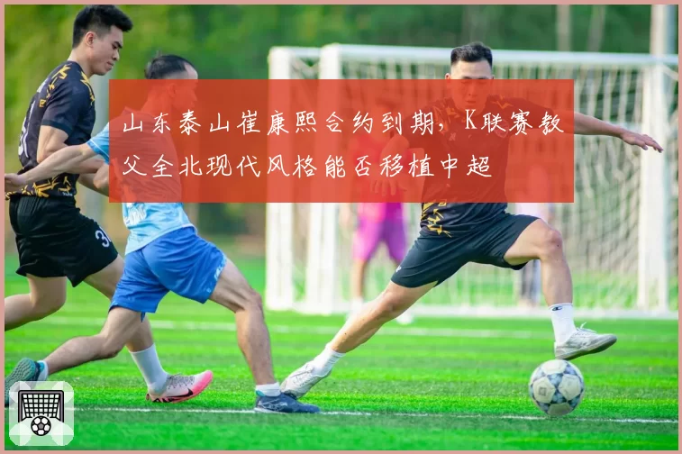 山东泰山崔康熙合约到期，K联赛教父全北现代风格能否移植中超